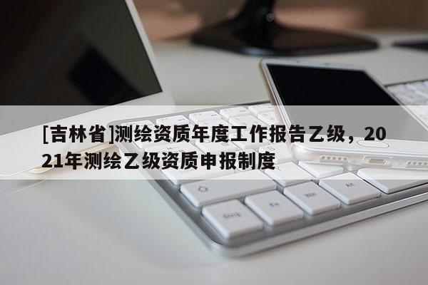 [吉林省]測繪資質(zhì)年度工作報告乙級，2021年測繪乙級資質(zhì)申報制度