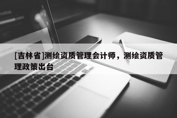 [吉林省]測繪資質(zhì)管理會計師，測繪資質(zhì)管理政策出臺