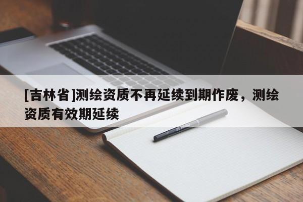 [吉林省]測繪資質(zhì)不再延續(xù)到期作廢，測繪資質(zhì)有效期延續(xù)