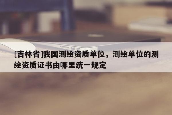 [吉林省]我國測繪資質(zhì)單位，測繪單位的測繪資質(zhì)證書由哪里統(tǒng)一規(guī)定