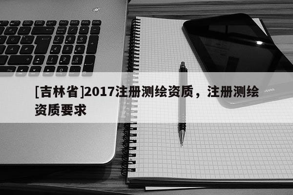 [吉林省]2017注冊測繪資質(zhì)，注冊測繪資質(zhì)要求