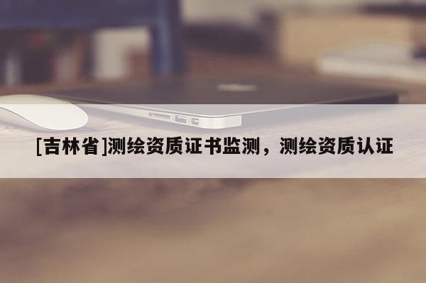 [吉林省]測繪資質(zhì)證書監(jiān)測，測繪資質(zhì)認(rèn)證