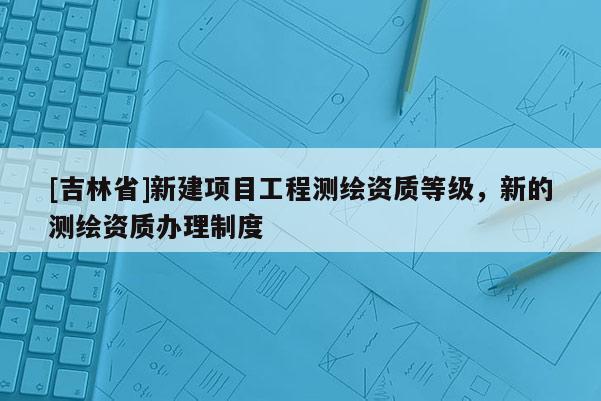 [吉林省]新建項目工程測繪資質(zhì)等級，新的測繪資質(zhì)辦理制度