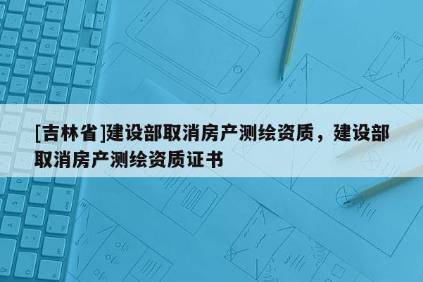 [吉林省]建設部取消房產測繪資質，建設部取消房產測繪資質證書