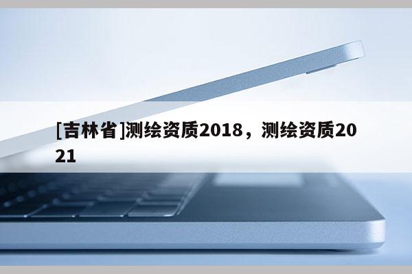 [吉林省]測繪資質(zhì)2018，測繪資質(zhì)2021