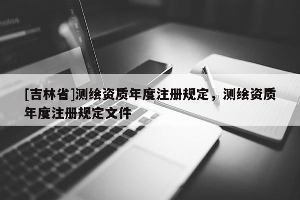 [吉林省]測繪資質(zhì)年度注冊規(guī)定，測繪資質(zhì)年度注冊規(guī)定文件