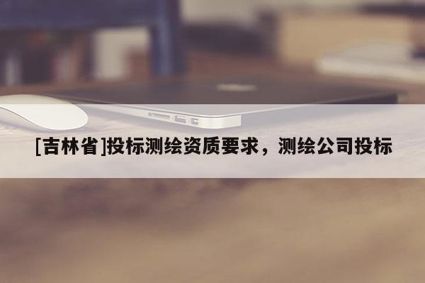 [吉林省]投標測繪資質(zhì)要求，測繪公司投標