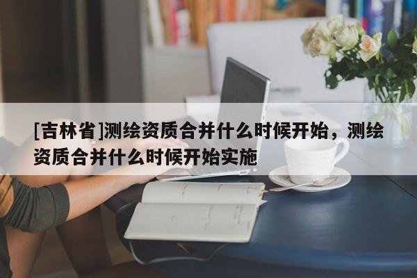 [吉林省]測繪資質(zhì)合并什么時候開始，測繪資質(zhì)合并什么時候開始實施