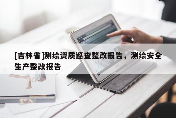 [吉林省]測繪資質(zhì)巡查整改報告，測繪安全生產(chǎn)整改報告