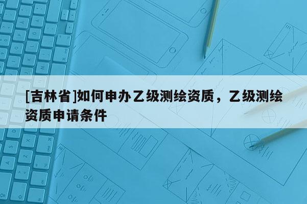 [吉林省]如何申辦乙級(jí)測(cè)繪資質(zhì)，乙級(jí)測(cè)繪資質(zhì)申請(qǐng)條件