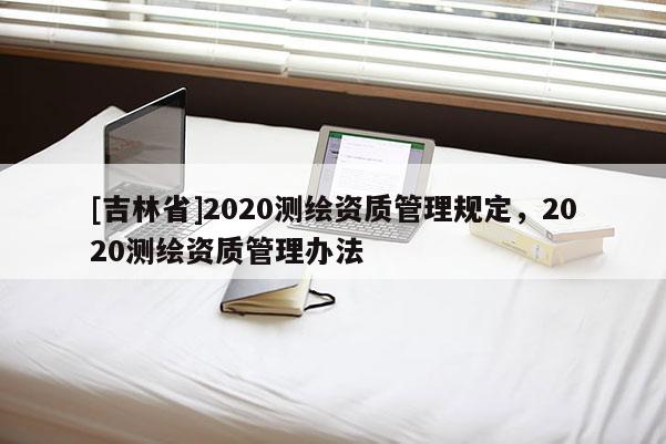 [吉林省]2020測繪資質(zhì)管理規(guī)定，2020測繪資質(zhì)管理辦法