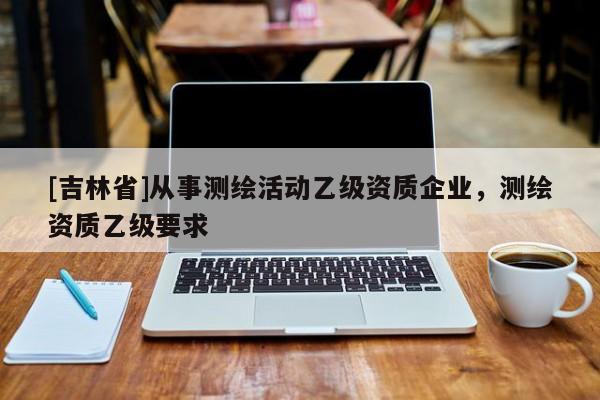 [吉林省]從事測繪活動乙級資質(zhì)企業(yè)，測繪資質(zhì)乙級要求