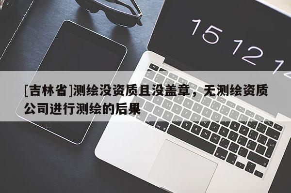 [吉林省]測(cè)繪沒(méi)資質(zhì)且沒(méi)蓋章，無(wú)測(cè)繪資質(zhì)公司進(jìn)行測(cè)繪的后果