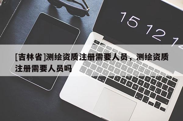 [吉林省]測(cè)繪資質(zhì)注冊(cè)需要人員，測(cè)繪資質(zhì)注冊(cè)需要人員嗎