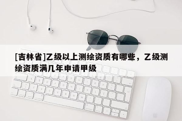 [吉林省]乙級以上測繪資質(zhì)有哪些，乙級測繪資質(zhì)滿幾年申請甲級