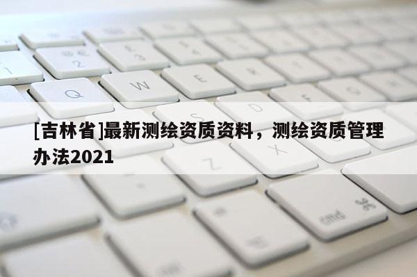 [吉林省]最新測繪資質(zhì)資料，測繪資質(zhì)管理辦法2021