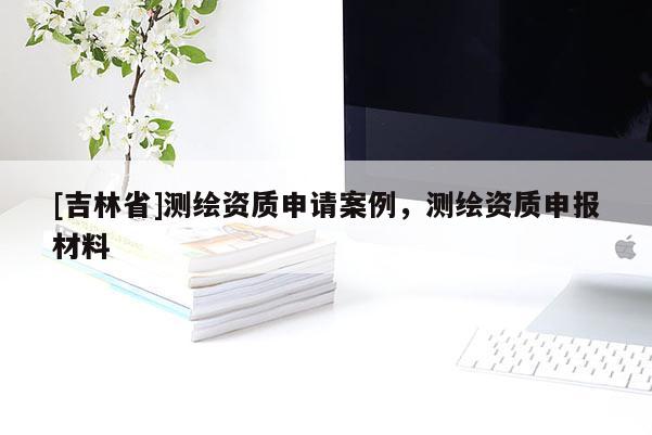 [吉林省]測(cè)繪資質(zhì)申請(qǐng)案例，測(cè)繪資質(zhì)申報(bào)材料