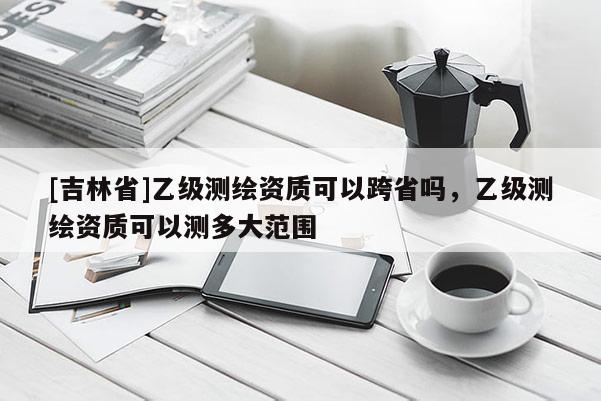 [吉林省]乙級(jí)測(cè)繪資質(zhì)可以跨省嗎，乙級(jí)測(cè)繪資質(zhì)可以測(cè)多大范圍