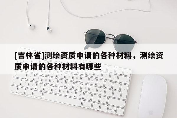 [吉林省]測(cè)繪資質(zhì)申請(qǐng)的各種材料，測(cè)繪資質(zhì)申請(qǐng)的各種材料有哪些