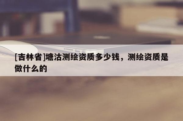 [吉林省]塘沽測繪資質多少錢，測繪資質是做什么的