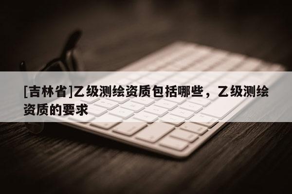 [吉林省]乙級測繪資質(zhì)包括哪些，乙級測繪資質(zhì)的要求