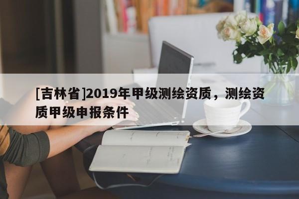 [吉林省]2019年甲級(jí)測(cè)繪資質(zhì)，測(cè)繪資質(zhì)甲級(jí)申報(bào)條件