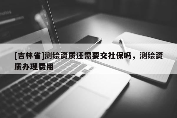 [吉林省]測繪資質(zhì)還需要交社保嗎，測繪資質(zhì)辦理費(fèi)用