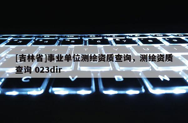 [吉林省]事業(yè)單位測繪資質(zhì)查詢，測繪資質(zhì)查詢 023dir