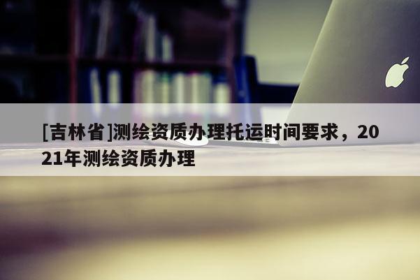 [吉林省]測繪資質(zhì)辦理托運(yùn)時(shí)間要求，2021年測繪資質(zhì)辦理