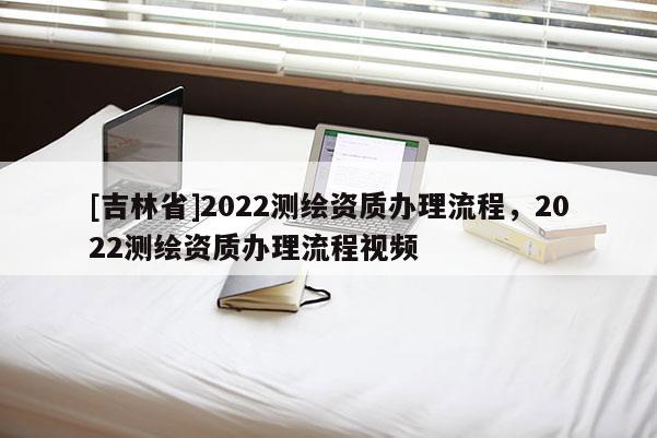 [吉林省]2022測繪資質(zhì)辦理流程，2022測繪資質(zhì)辦理流程視頻