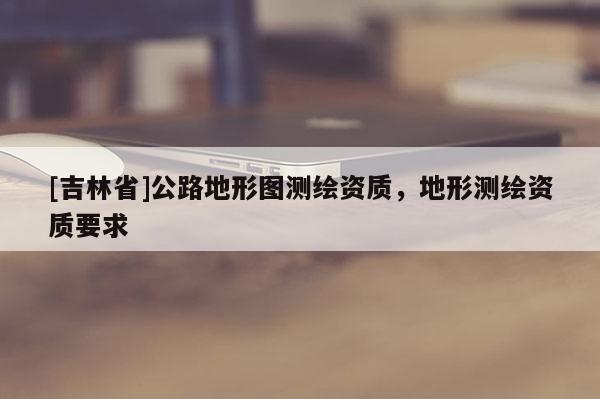 [吉林省]公路地形圖測繪資質(zhì)，地形測繪資質(zhì)要求