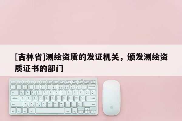 [吉林省]測(cè)繪資質(zhì)的發(fā)證機(jī)關(guān)，頒發(fā)測(cè)繪資質(zhì)證書(shū)的部門