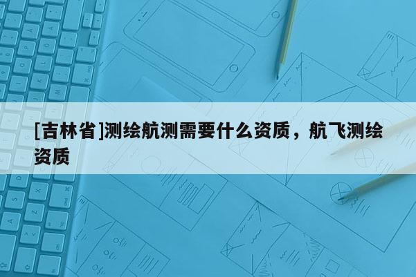 [吉林省]測繪航測需要什么資質(zhì)，航飛測繪資質(zhì)