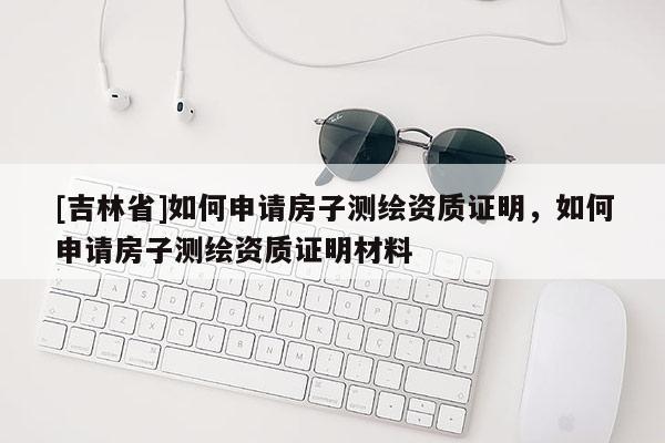 [吉林省]如何申請房子測繪資質(zhì)證明，如何申請房子測繪資質(zhì)證明材料