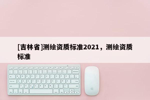 [吉林省]測繪資質(zhì)標(biāo)準(zhǔn)2021，測繪資質(zhì)標(biāo)準(zhǔn)