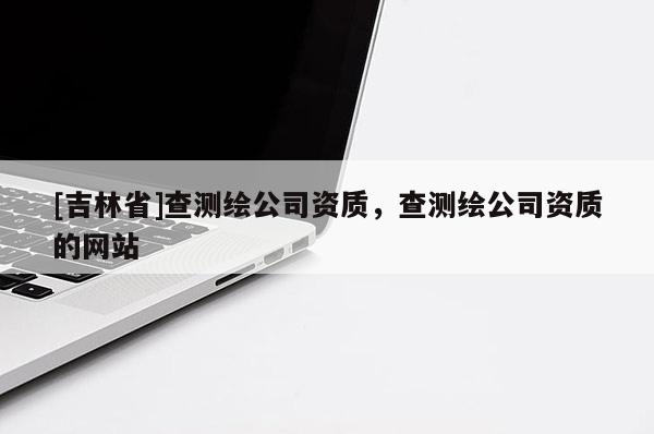 [吉林省]查測繪公司資質(zhì)，查測繪公司資質(zhì)的網(wǎng)站