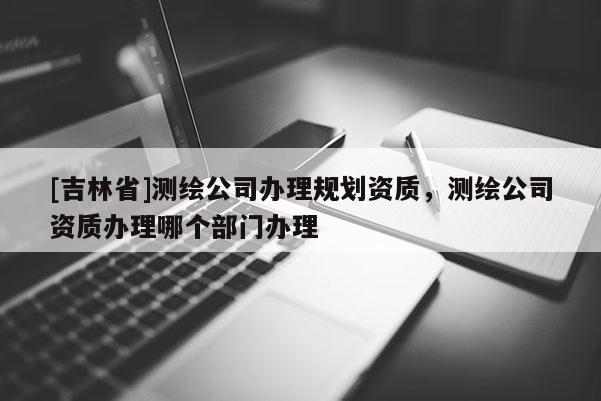 [吉林省]測繪公司辦理規(guī)劃資質(zhì)，測繪公司資質(zhì)辦理哪個(gè)部門辦理