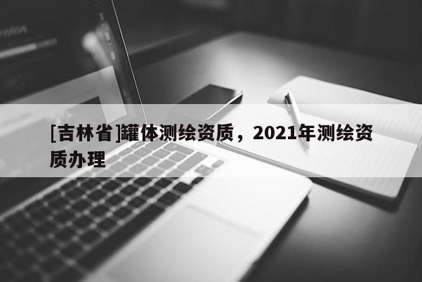 [吉林省]罐體測繪資質(zhì)，2021年測繪資質(zhì)辦理