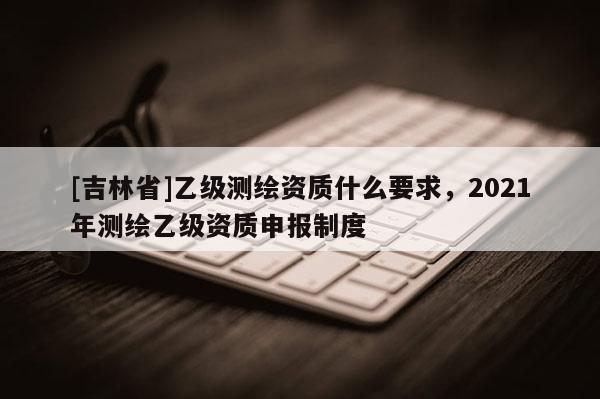 [吉林省]乙級測繪資質(zhì)什么要求，2021年測繪乙級資質(zhì)申報制度