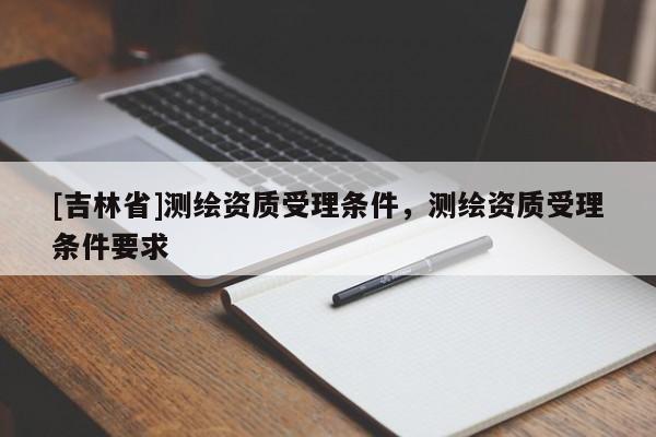 [吉林省]測繪資質(zhì)受理?xiàng)l件，測繪資質(zhì)受理?xiàng)l件要求