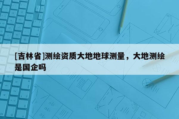 [吉林省]測(cè)繪資質(zhì)大地地球測(cè)量，大地測(cè)繪是國(guó)企嗎