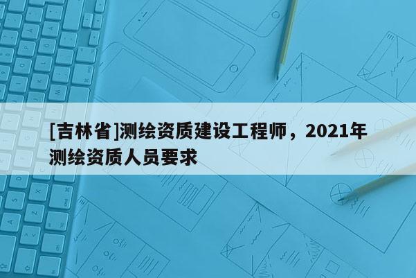 [吉林省]測(cè)繪資質(zhì)建設(shè)工程師，2021年測(cè)繪資質(zhì)人員要求