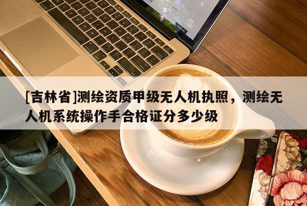 [吉林省]測繪資質(zhì)甲級無人機(jī)執(zhí)照，測繪無人機(jī)系統(tǒng)操作手合格證分多少級