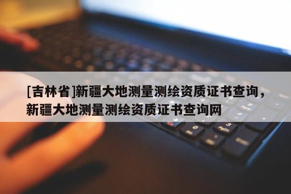 [吉林省]新疆大地測量測繪資質(zhì)證書查詢，新疆大地測量測繪資質(zhì)證書查詢網(wǎng)