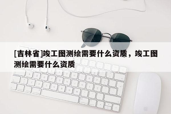 [吉林省]竣工圖測繪需要什么資質(zhì)，竣工圖測繪需要什么資質(zhì)