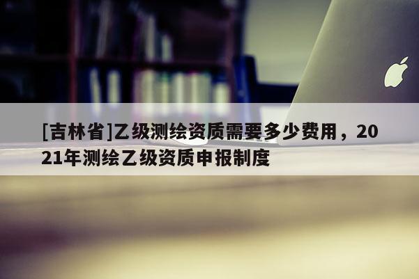 [吉林省]乙級測繪資質(zhì)需要多少費(fèi)用，2021年測繪乙級資質(zhì)申報制度