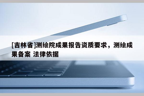 [吉林省]測(cè)繪院成果報(bào)告資質(zhì)要求，測(cè)繪成果備案 法律依據(jù)