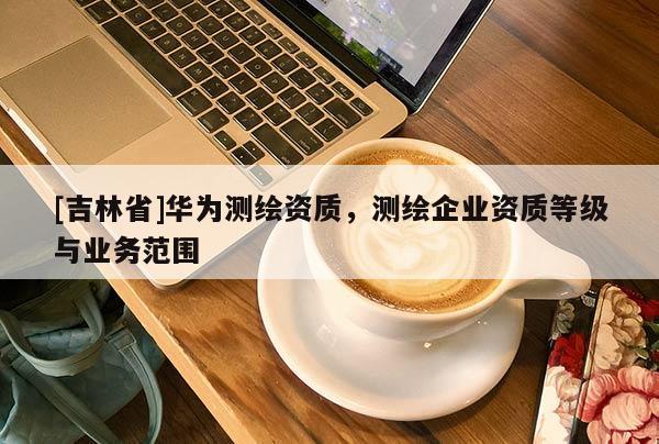 [吉林省]華為測繪資質(zhì)，測繪企業(yè)資質(zhì)等級與業(yè)務(wù)范圍