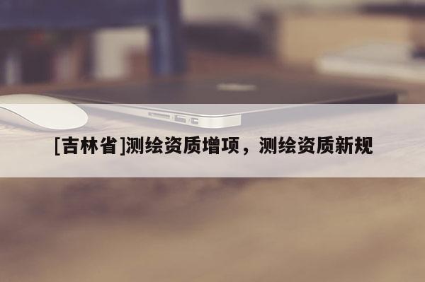 [吉林省]測(cè)繪資質(zhì)增項(xiàng)，測(cè)繪資質(zhì)新規(guī)