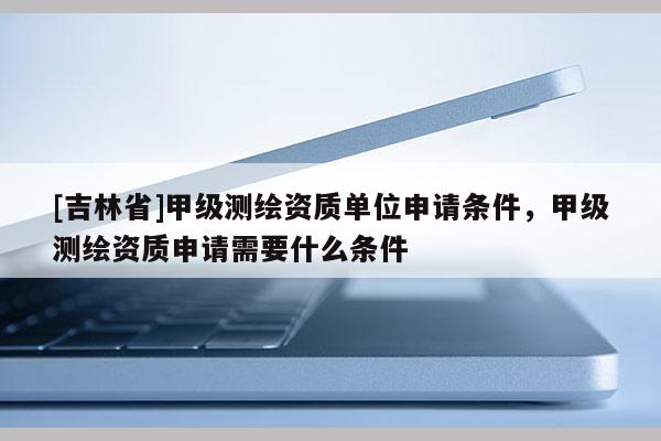 [吉林省]甲級(jí)測(cè)繪資質(zhì)單位申請(qǐng)條件，甲級(jí)測(cè)繪資質(zhì)申請(qǐng)需要什么條件